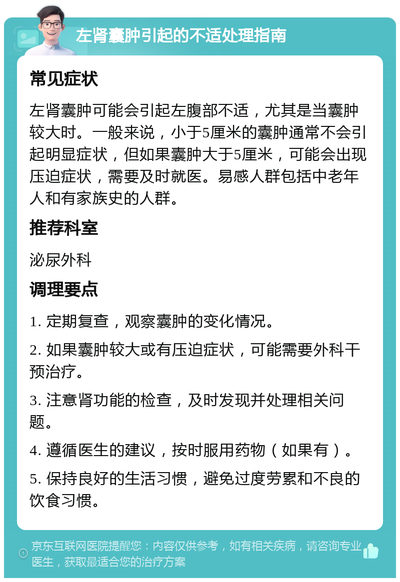 左肾囊肿引起的不适处理指南 常见症状 左肾囊肿可能会引起左腹部不适，尤其是当囊肿较大时。一般来说，小于5厘米的囊肿通常不会引起明显症状，但如果囊肿大于5厘米，可能会出现压迫症状，需要及时就医。易感人群包括中老年人和有家族史的人群。 推荐科室 泌尿外科 调理要点 1. 定期复查，观察囊肿的变化情况。 2. 如果囊肿较大或有压迫症状，可能需要外科干预治疗。 3. 注意肾功能的检查，及时发现并处理相关问题。 4. 遵循医生的建议，按时服用药物（如果有）。 5. 保持良好的生活习惯，避免过度劳累和不良的饮食习惯。