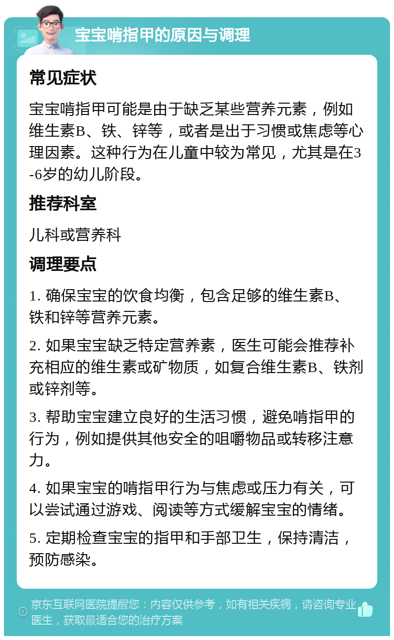 宝宝啃指甲的原因与调理 常见症状 宝宝啃指甲可能是由于缺乏某些营养元素，例如维生素B、铁、锌等，或者是出于习惯或焦虑等心理因素。这种行为在儿童中较为常见，尤其是在3-6岁的幼儿阶段。 推荐科室 儿科或营养科 调理要点 1. 确保宝宝的饮食均衡，包含足够的维生素B、铁和锌等营养元素。 2. 如果宝宝缺乏特定营养素，医生可能会推荐补充相应的维生素或矿物质，如复合维生素B、铁剂或锌剂等。 3. 帮助宝宝建立良好的生活习惯，避免啃指甲的行为，例如提供其他安全的咀嚼物品或转移注意力。 4. 如果宝宝的啃指甲行为与焦虑或压力有关，可以尝试通过游戏、阅读等方式缓解宝宝的情绪。 5. 定期检查宝宝的指甲和手部卫生，保持清洁，预防感染。