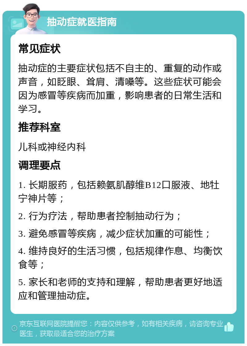 抽动症就医指南 常见症状 抽动症的主要症状包括不自主的、重复的动作或声音，如眨眼、耸肩、清嗓等。这些症状可能会因为感冒等疾病而加重，影响患者的日常生活和学习。 推荐科室 儿科或神经内科 调理要点 1. 长期服药，包括赖氨肌醇维B12口服液、地牡宁神片等； 2. 行为疗法，帮助患者控制抽动行为； 3. 避免感冒等疾病，减少症状加重的可能性； 4. 维持良好的生活习惯，包括规律作息、均衡饮食等； 5. 家长和老师的支持和理解，帮助患者更好地适应和管理抽动症。