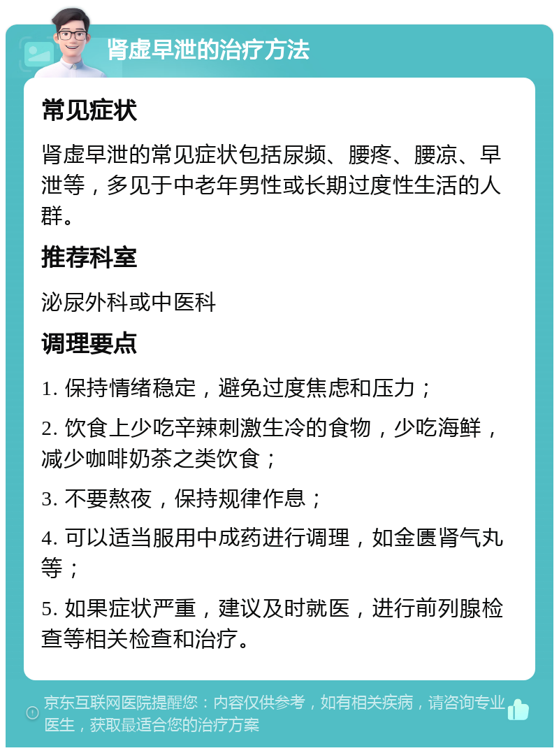 肾虚早泄的治疗方法 常见症状 肾虚早泄的常见症状包括尿频、腰疼、腰凉、早泄等，多见于中老年男性或长期过度性生活的人群。 推荐科室 泌尿外科或中医科 调理要点 1. 保持情绪稳定，避免过度焦虑和压力； 2. 饮食上少吃辛辣刺激生冷的食物，少吃海鲜，减少咖啡奶茶之类饮食； 3. 不要熬夜，保持规律作息； 4. 可以适当服用中成药进行调理，如金匮肾气丸等； 5. 如果症状严重，建议及时就医，进行前列腺检查等相关检查和治疗。