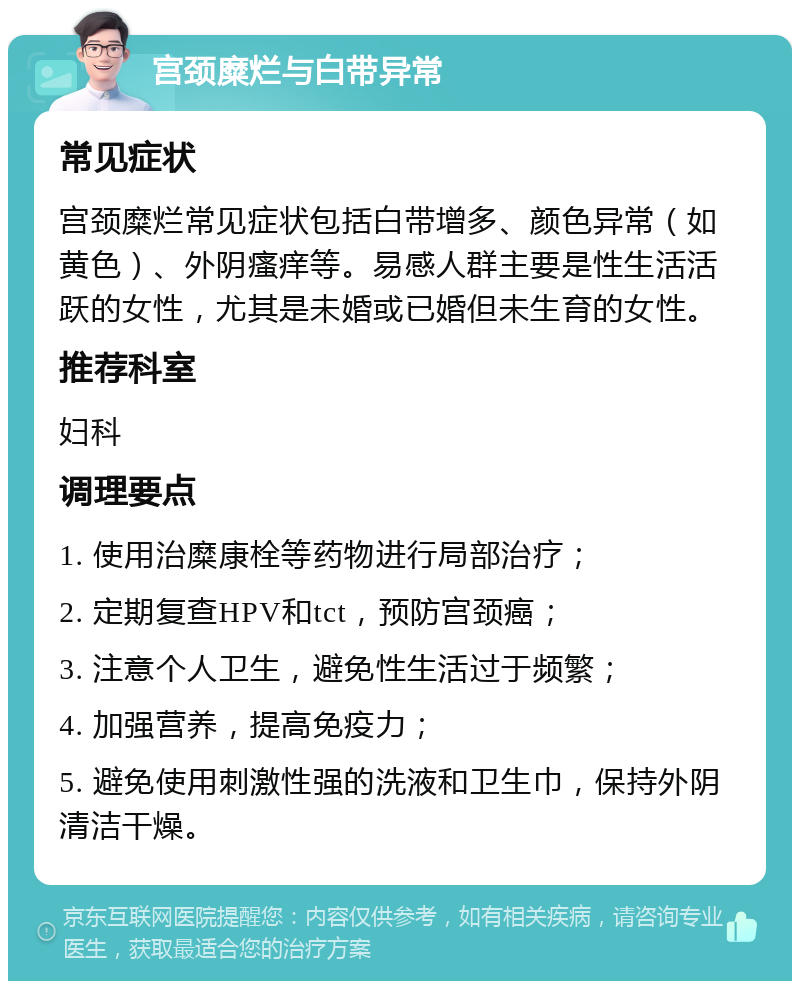 宫颈糜烂与白带异常 常见症状 宫颈糜烂常见症状包括白带增多、颜色异常（如黄色）、外阴瘙痒等。易感人群主要是性生活活跃的女性，尤其是未婚或已婚但未生育的女性。 推荐科室 妇科 调理要点 1. 使用治糜康栓等药物进行局部治疗； 2. 定期复查HPV和tct，预防宫颈癌； 3. 注意个人卫生，避免性生活过于频繁； 4. 加强营养，提高免疫力； 5. 避免使用刺激性强的洗液和卫生巾，保持外阴清洁干燥。