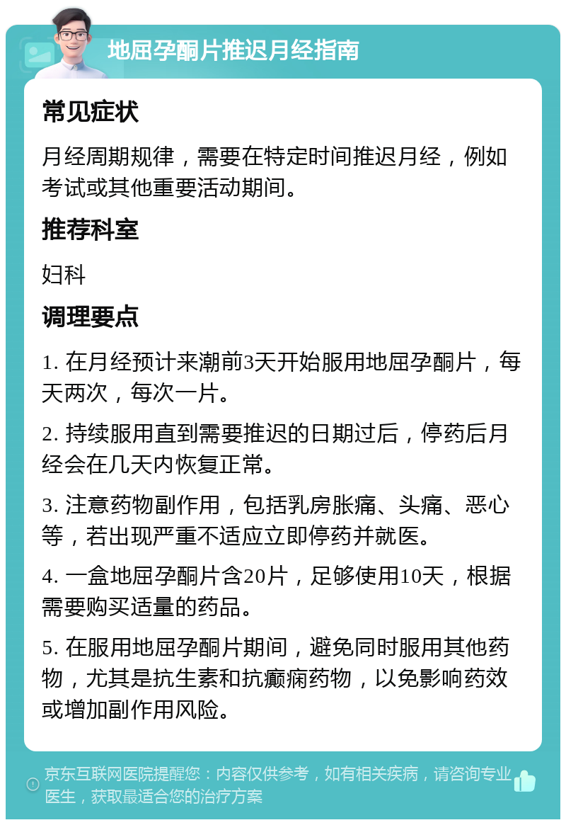 地屈孕酮片推迟月经指南 常见症状 月经周期规律，需要在特定时间推迟月经，例如考试或其他重要活动期间。 推荐科室 妇科 调理要点 1. 在月经预计来潮前3天开始服用地屈孕酮片，每天两次，每次一片。 2. 持续服用直到需要推迟的日期过后，停药后月经会在几天内恢复正常。 3. 注意药物副作用，包括乳房胀痛、头痛、恶心等，若出现严重不适应立即停药并就医。 4. 一盒地屈孕酮片含20片，足够使用10天，根据需要购买适量的药品。 5. 在服用地屈孕酮片期间，避免同时服用其他药物，尤其是抗生素和抗癫痫药物，以免影响药效或增加副作用风险。