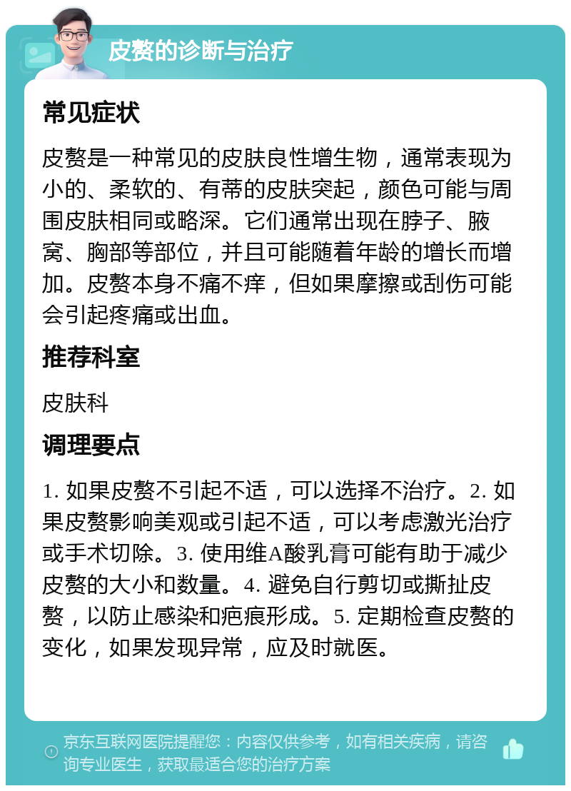 皮赘的诊断与治疗 常见症状 皮赘是一种常见的皮肤良性增生物，通常表现为小的、柔软的、有蒂的皮肤突起，颜色可能与周围皮肤相同或略深。它们通常出现在脖子、腋窝、胸部等部位，并且可能随着年龄的增长而增加。皮赘本身不痛不痒，但如果摩擦或刮伤可能会引起疼痛或出血。 推荐科室 皮肤科 调理要点 1. 如果皮赘不引起不适，可以选择不治疗。2. 如果皮赘影响美观或引起不适，可以考虑激光治疗或手术切除。3. 使用维A酸乳膏可能有助于减少皮赘的大小和数量。4. 避免自行剪切或撕扯皮赘，以防止感染和疤痕形成。5. 定期检查皮赘的变化，如果发现异常，应及时就医。