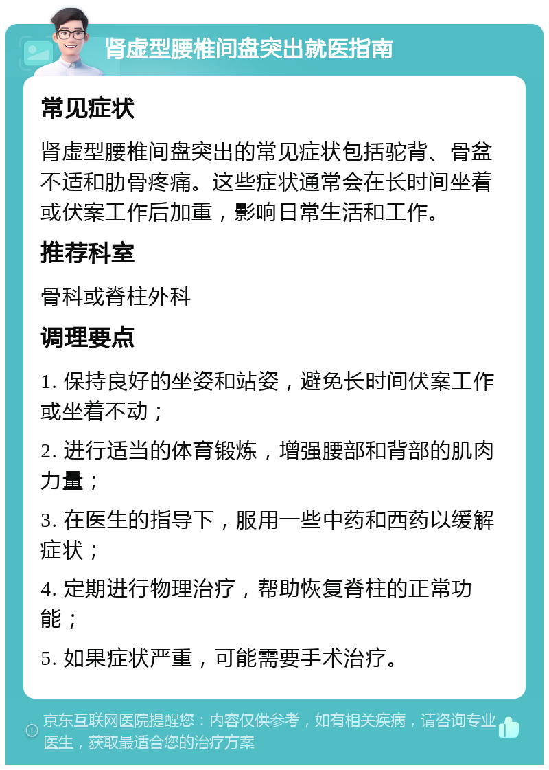 肾虚型腰椎间盘突出就医指南 常见症状 肾虚型腰椎间盘突出的常见症状包括驼背、骨盆不适和肋骨疼痛。这些症状通常会在长时间坐着或伏案工作后加重，影响日常生活和工作。 推荐科室 骨科或脊柱外科 调理要点 1. 保持良好的坐姿和站姿，避免长时间伏案工作或坐着不动； 2. 进行适当的体育锻炼，增强腰部和背部的肌肉力量； 3. 在医生的指导下，服用一些中药和西药以缓解症状； 4. 定期进行物理治疗，帮助恢复脊柱的正常功能； 5. 如果症状严重，可能需要手术治疗。