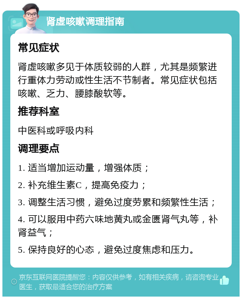 肾虚咳嗽调理指南 常见症状 肾虚咳嗽多见于体质较弱的人群，尤其是频繁进行重体力劳动或性生活不节制者。常见症状包括咳嗽、乏力、腰膝酸软等。 推荐科室 中医科或呼吸内科 调理要点 1. 适当增加运动量，增强体质； 2. 补充维生素C，提高免疫力； 3. 调整生活习惯，避免过度劳累和频繁性生活； 4. 可以服用中药六味地黄丸或金匮肾气丸等，补肾益气； 5. 保持良好的心态，避免过度焦虑和压力。