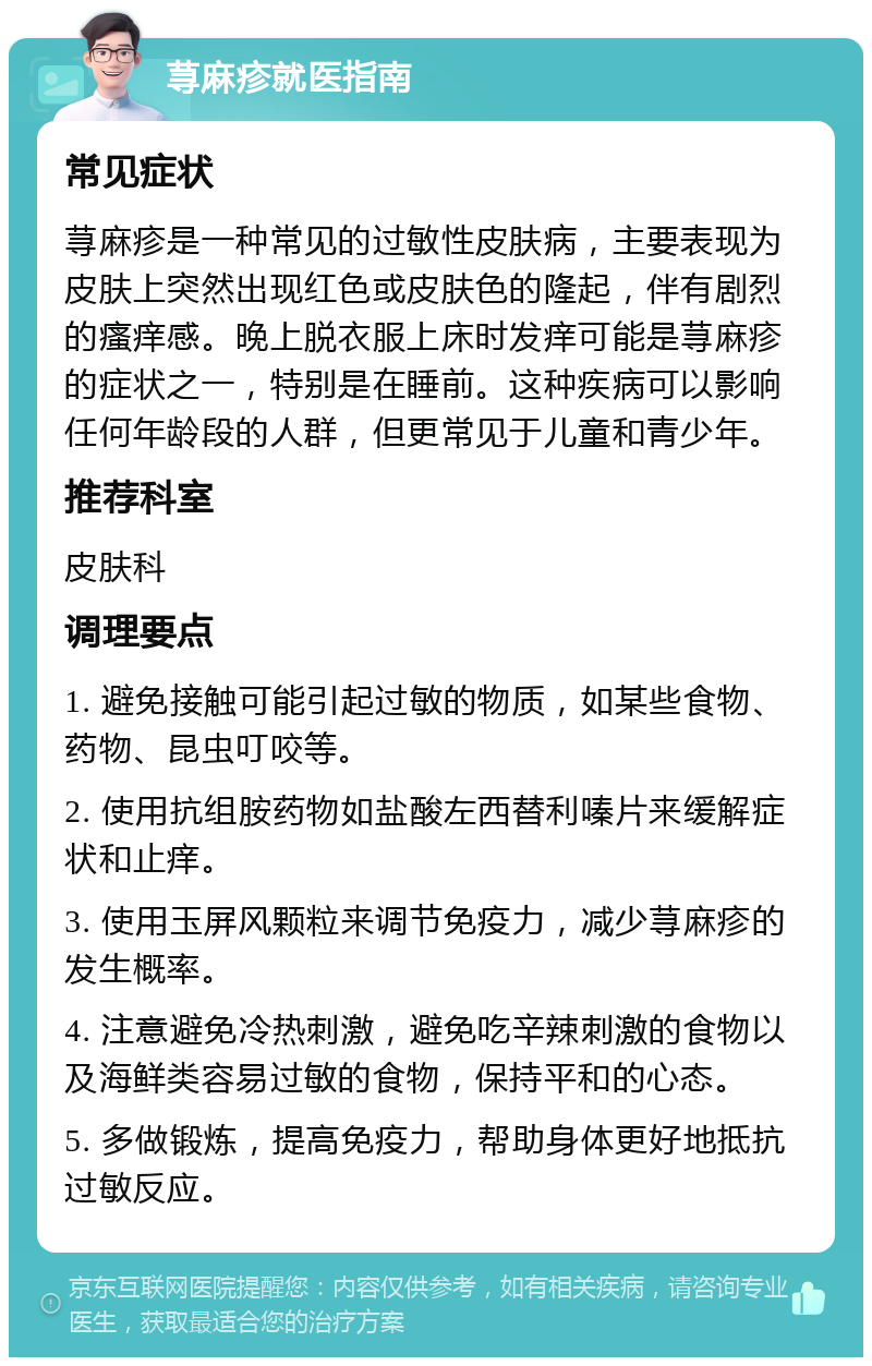 荨麻疹就医指南 常见症状 荨麻疹是一种常见的过敏性皮肤病，主要表现为皮肤上突然出现红色或皮肤色的隆起，伴有剧烈的瘙痒感。晚上脱衣服上床时发痒可能是荨麻疹的症状之一，特别是在睡前。这种疾病可以影响任何年龄段的人群，但更常见于儿童和青少年。 推荐科室 皮肤科 调理要点 1. 避免接触可能引起过敏的物质，如某些食物、药物、昆虫叮咬等。 2. 使用抗组胺药物如盐酸左西替利嗪片来缓解症状和止痒。 3. 使用玉屏风颗粒来调节免疫力，减少荨麻疹的发生概率。 4. 注意避免冷热刺激，避免吃辛辣刺激的食物以及海鲜类容易过敏的食物，保持平和的心态。 5. 多做锻炼，提高免疫力，帮助身体更好地抵抗过敏反应。