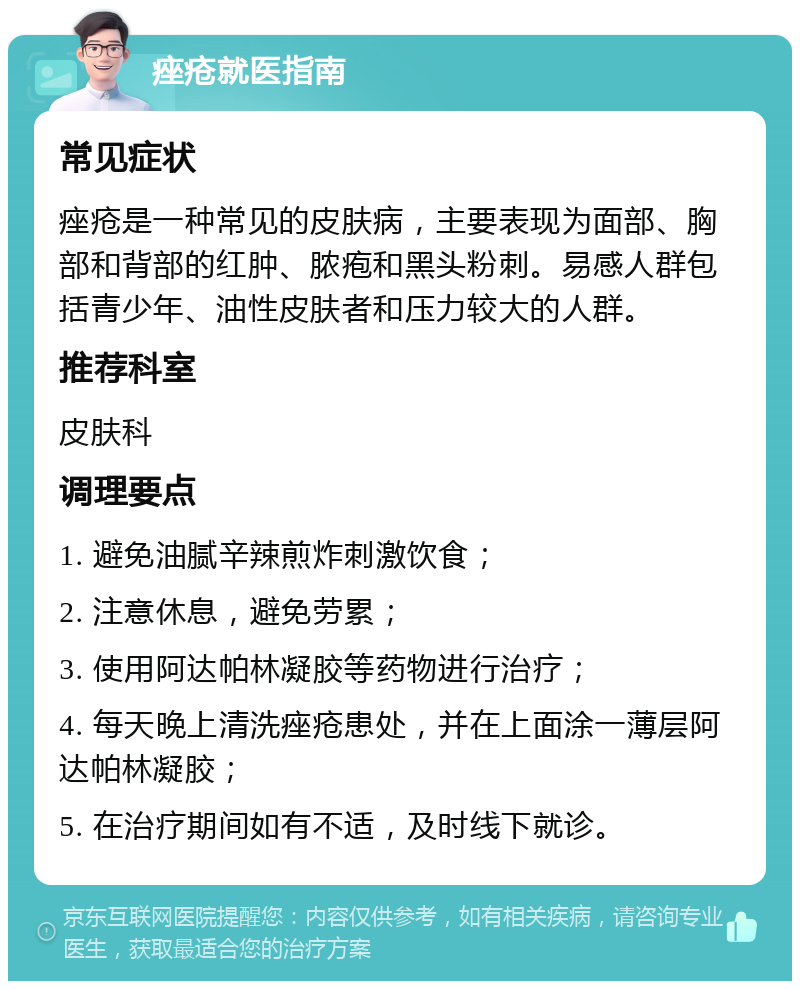 痤疮就医指南 常见症状 痤疮是一种常见的皮肤病，主要表现为面部、胸部和背部的红肿、脓疱和黑头粉刺。易感人群包括青少年、油性皮肤者和压力较大的人群。 推荐科室 皮肤科 调理要点 1. 避免油腻辛辣煎炸刺激饮食； 2. 注意休息，避免劳累； 3. 使用阿达帕林凝胶等药物进行治疗； 4. 每天晚上清洗痤疮患处，并在上面涂一薄层阿达帕林凝胶； 5. 在治疗期间如有不适，及时线下就诊。