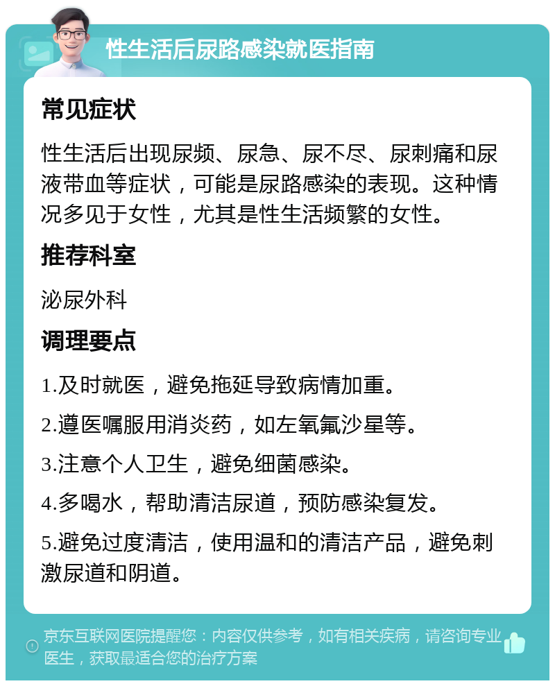 性生活后尿路感染就医指南 常见症状 性生活后出现尿频、尿急、尿不尽、尿刺痛和尿液带血等症状，可能是尿路感染的表现。这种情况多见于女性，尤其是性生活频繁的女性。 推荐科室 泌尿外科 调理要点 1.及时就医，避免拖延导致病情加重。 2.遵医嘱服用消炎药，如左氧氟沙星等。 3.注意个人卫生，避免细菌感染。 4.多喝水，帮助清洁尿道，预防感染复发。 5.避免过度清洁，使用温和的清洁产品，避免刺激尿道和阴道。