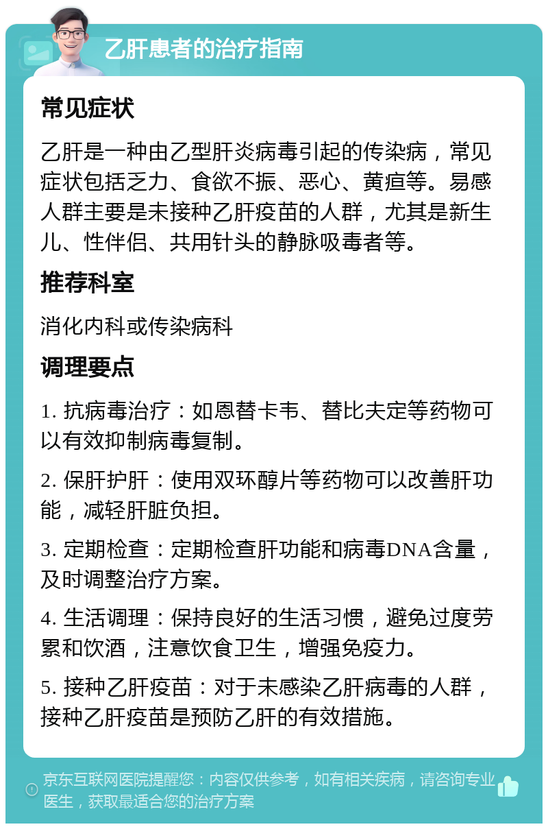 乙肝患者的治疗指南 常见症状 乙肝是一种由乙型肝炎病毒引起的传染病，常见症状包括乏力、食欲不振、恶心、黄疸等。易感人群主要是未接种乙肝疫苗的人群，尤其是新生儿、性伴侣、共用针头的静脉吸毒者等。 推荐科室 消化内科或传染病科 调理要点 1. 抗病毒治疗：如恩替卡韦、替比夫定等药物可以有效抑制病毒复制。 2. 保肝护肝：使用双环醇片等药物可以改善肝功能，减轻肝脏负担。 3. 定期检查：定期检查肝功能和病毒DNA含量，及时调整治疗方案。 4. 生活调理：保持良好的生活习惯，避免过度劳累和饮酒，注意饮食卫生，增强免疫力。 5. 接种乙肝疫苗：对于未感染乙肝病毒的人群，接种乙肝疫苗是预防乙肝的有效措施。