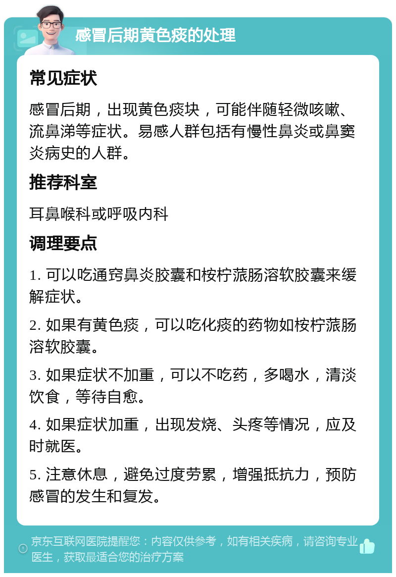 感冒后期黄色痰的处理 常见症状 感冒后期，出现黄色痰块，可能伴随轻微咳嗽、流鼻涕等症状。易感人群包括有慢性鼻炎或鼻窦炎病史的人群。 推荐科室 耳鼻喉科或呼吸内科 调理要点 1. 可以吃通窍鼻炎胶囊和桉柠蒎肠溶软胶囊来缓解症状。 2. 如果有黄色痰，可以吃化痰的药物如桉柠蒎肠溶软胶囊。 3. 如果症状不加重，可以不吃药，多喝水，清淡饮食，等待自愈。 4. 如果症状加重，出现发烧、头疼等情况，应及时就医。 5. 注意休息，避免过度劳累，增强抵抗力，预防感冒的发生和复发。