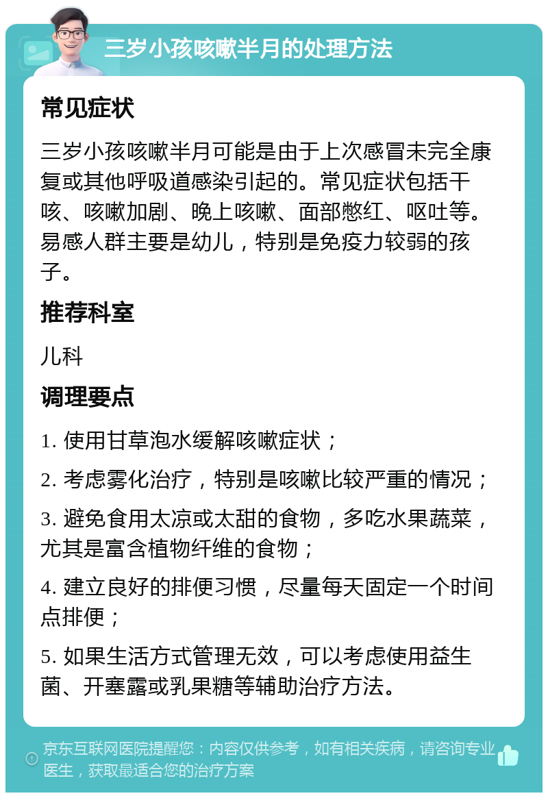 三岁小孩咳嗽半月的处理方法 常见症状 三岁小孩咳嗽半月可能是由于上次感冒未完全康复或其他呼吸道感染引起的。常见症状包括干咳、咳嗽加剧、晚上咳嗽、面部憋红、呕吐等。易感人群主要是幼儿，特别是免疫力较弱的孩子。 推荐科室 儿科 调理要点 1. 使用甘草泡水缓解咳嗽症状； 2. 考虑雾化治疗，特别是咳嗽比较严重的情况； 3. 避免食用太凉或太甜的食物，多吃水果蔬菜，尤其是富含植物纤维的食物； 4. 建立良好的排便习惯，尽量每天固定一个时间点排便； 5. 如果生活方式管理无效，可以考虑使用益生菌、开塞露或乳果糖等辅助治疗方法。