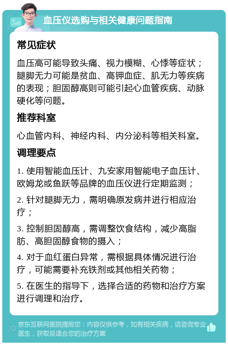 血压仪选购与相关健康问题指南 常见症状 血压高可能导致头痛、视力模糊、心悸等症状；腿脚无力可能是贫血、高钾血症、肌无力等疾病的表现；胆固醇高则可能引起心血管疾病、动脉硬化等问题。 推荐科室 心血管内科、神经内科、内分泌科等相关科室。 调理要点 1. 使用智能血压计、九安家用智能电子血压计、欧姆龙或鱼跃等品牌的血压仪进行定期监测； 2. 针对腿脚无力，需明确原发病并进行相应治疗； 3. 控制胆固醇高，需调整饮食结构，减少高脂肪、高胆固醇食物的摄入； 4. 对于血红蛋白异常，需根据具体情况进行治疗，可能需要补充铁剂或其他相关药物； 5. 在医生的指导下，选择合适的药物和治疗方案进行调理和治疗。