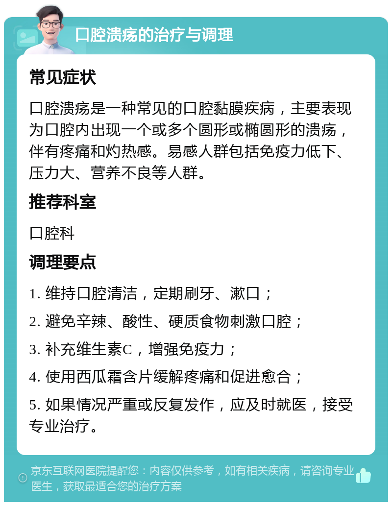 口腔溃疡的治疗与调理 常见症状 口腔溃疡是一种常见的口腔黏膜疾病，主要表现为口腔内出现一个或多个圆形或椭圆形的溃疡，伴有疼痛和灼热感。易感人群包括免疫力低下、压力大、营养不良等人群。 推荐科室 口腔科 调理要点 1. 维持口腔清洁，定期刷牙、漱口； 2. 避免辛辣、酸性、硬质食物刺激口腔； 3. 补充维生素C，增强免疫力； 4. 使用西瓜霜含片缓解疼痛和促进愈合； 5. 如果情况严重或反复发作，应及时就医，接受专业治疗。