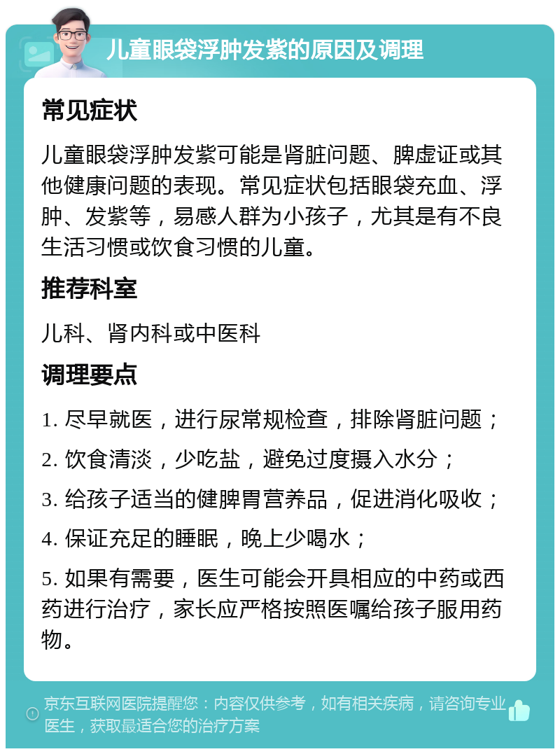 儿童眼袋浮肿发紫的原因及调理 常见症状 儿童眼袋浮肿发紫可能是肾脏问题、脾虚证或其他健康问题的表现。常见症状包括眼袋充血、浮肿、发紫等，易感人群为小孩子，尤其是有不良生活习惯或饮食习惯的儿童。 推荐科室 儿科、肾内科或中医科 调理要点 1. 尽早就医，进行尿常规检查，排除肾脏问题； 2. 饮食清淡，少吃盐，避免过度摄入水分； 3. 给孩子适当的健脾胃营养品，促进消化吸收； 4. 保证充足的睡眠，晚上少喝水； 5. 如果有需要，医生可能会开具相应的中药或西药进行治疗，家长应严格按照医嘱给孩子服用药物。