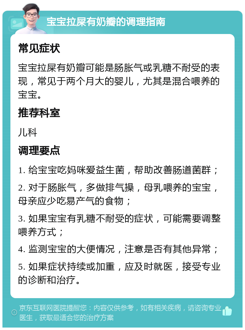 宝宝拉屎有奶瓣的调理指南 常见症状 宝宝拉屎有奶瓣可能是肠胀气或乳糖不耐受的表现，常见于两个月大的婴儿，尤其是混合喂养的宝宝。 推荐科室 儿科 调理要点 1. 给宝宝吃妈咪爱益生菌，帮助改善肠道菌群； 2. 对于肠胀气，多做排气操，母乳喂养的宝宝，母亲应少吃易产气的食物； 3. 如果宝宝有乳糖不耐受的症状，可能需要调整喂养方式； 4. 监测宝宝的大便情况，注意是否有其他异常； 5. 如果症状持续或加重，应及时就医，接受专业的诊断和治疗。