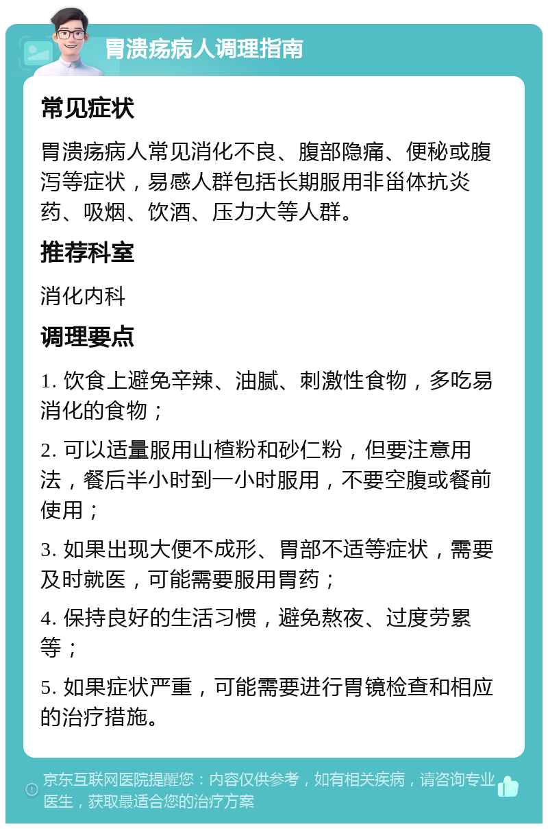 胃溃疡病人调理指南 常见症状 胃溃疡病人常见消化不良、腹部隐痛、便秘或腹泻等症状，易感人群包括长期服用非甾体抗炎药、吸烟、饮酒、压力大等人群。 推荐科室 消化内科 调理要点 1. 饮食上避免辛辣、油腻、刺激性食物，多吃易消化的食物； 2. 可以适量服用山楂粉和砂仁粉，但要注意用法，餐后半小时到一小时服用，不要空腹或餐前使用； 3. 如果出现大便不成形、胃部不适等症状，需要及时就医，可能需要服用胃药； 4. 保持良好的生活习惯，避免熬夜、过度劳累等； 5. 如果症状严重，可能需要进行胃镜检查和相应的治疗措施。