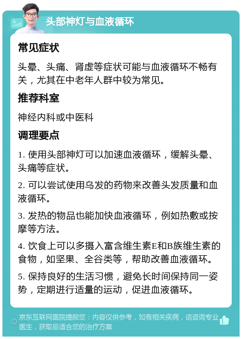 头部神灯与血液循环 常见症状 头晕、头痛、肾虚等症状可能与血液循环不畅有关，尤其在中老年人群中较为常见。 推荐科室 神经内科或中医科 调理要点 1. 使用头部神灯可以加速血液循环，缓解头晕、头痛等症状。 2. 可以尝试使用乌发的药物来改善头发质量和血液循环。 3. 发热的物品也能加快血液循环，例如热敷或按摩等方法。 4. 饮食上可以多摄入富含维生素E和B族维生素的食物，如坚果、全谷类等，帮助改善血液循环。 5. 保持良好的生活习惯，避免长时间保持同一姿势，定期进行适量的运动，促进血液循环。