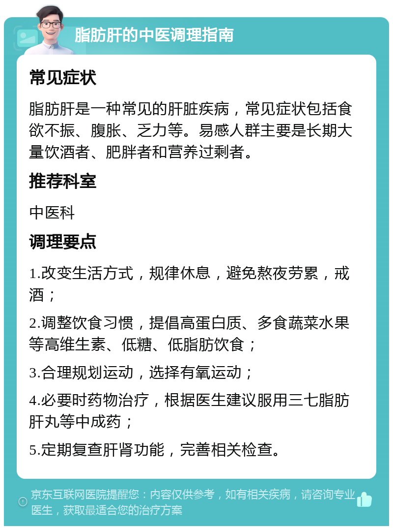 脂肪肝的中医调理指南 常见症状 脂肪肝是一种常见的肝脏疾病，常见症状包括食欲不振、腹胀、乏力等。易感人群主要是长期大量饮酒者、肥胖者和营养过剩者。 推荐科室 中医科 调理要点 1.改变生活方式，规律休息，避免熬夜劳累，戒酒； 2.调整饮食习惯，提倡高蛋白质、多食蔬菜水果等高维生素、低糖、低脂肪饮食； 3.合理规划运动，选择有氧运动； 4.必要时药物治疗，根据医生建议服用三七脂肪肝丸等中成药； 5.定期复查肝肾功能，完善相关检查。