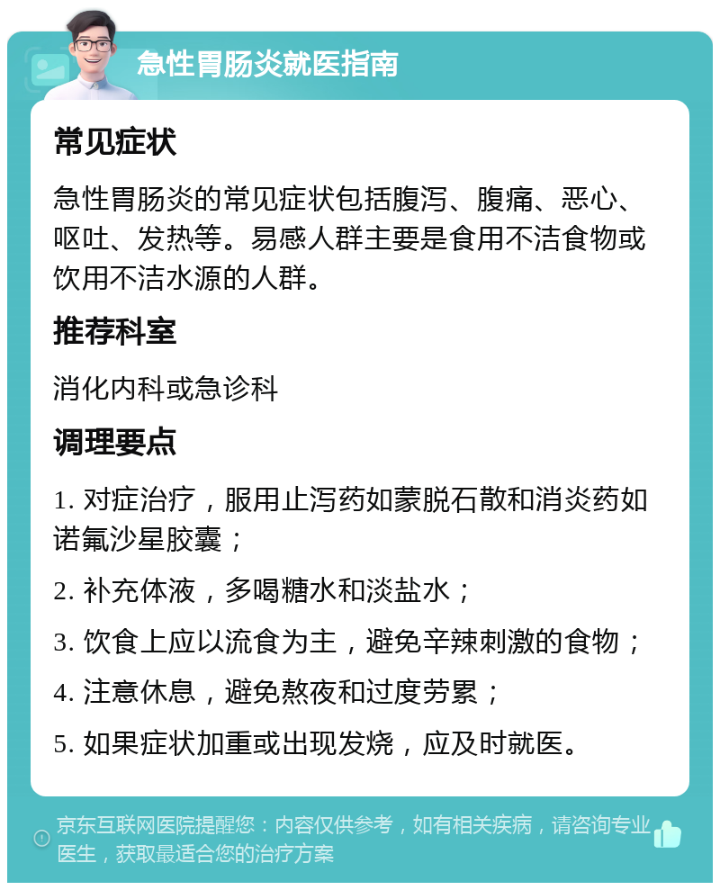 急性胃肠炎就医指南 常见症状 急性胃肠炎的常见症状包括腹泻、腹痛、恶心、呕吐、发热等。易感人群主要是食用不洁食物或饮用不洁水源的人群。 推荐科室 消化内科或急诊科 调理要点 1. 对症治疗，服用止泻药如蒙脱石散和消炎药如诺氟沙星胶囊； 2. 补充体液，多喝糖水和淡盐水； 3. 饮食上应以流食为主，避免辛辣刺激的食物； 4. 注意休息，避免熬夜和过度劳累； 5. 如果症状加重或出现发烧，应及时就医。