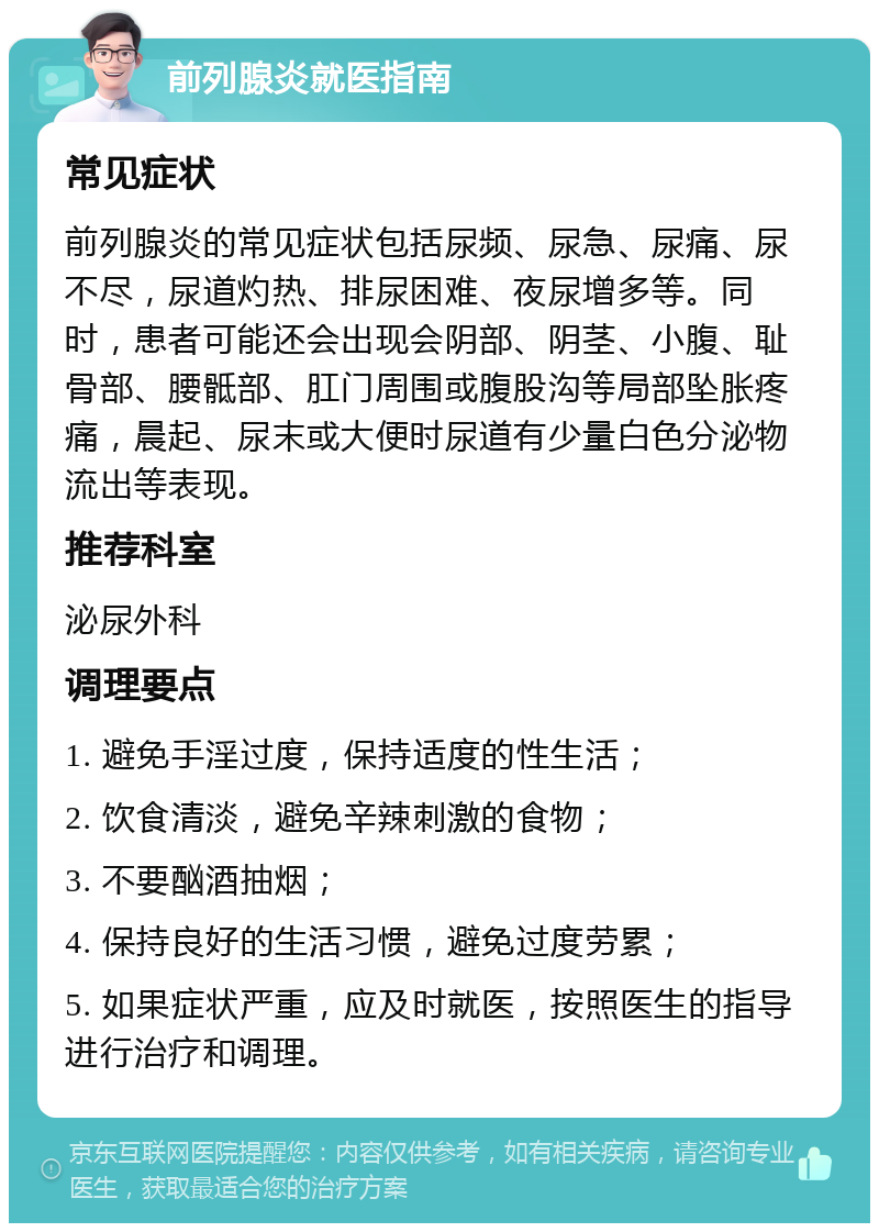 前列腺炎就医指南 常见症状 前列腺炎的常见症状包括尿频、尿急、尿痛、尿不尽，尿道灼热、排尿困难、夜尿增多等。同时，患者可能还会出现会阴部、阴茎、小腹、耻骨部、腰骶部、肛门周围或腹股沟等局部坠胀疼痛，晨起、尿末或大便时尿道有少量白色分泌物流出等表现。 推荐科室 泌尿外科 调理要点 1. 避免手淫过度，保持适度的性生活； 2. 饮食清淡，避免辛辣刺激的食物； 3. 不要酗酒抽烟； 4. 保持良好的生活习惯，避免过度劳累； 5. 如果症状严重，应及时就医，按照医生的指导进行治疗和调理。