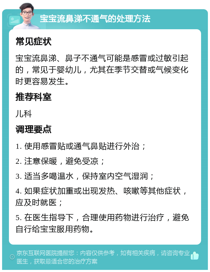 宝宝流鼻涕不通气的处理方法 常见症状 宝宝流鼻涕、鼻子不通气可能是感冒或过敏引起的，常见于婴幼儿，尤其在季节交替或气候变化时更容易发生。 推荐科室 儿科 调理要点 1. 使用感冒贴或通气鼻贴进行外治； 2. 注意保暖，避免受凉； 3. 适当多喝温水，保持室内空气湿润； 4. 如果症状加重或出现发热、咳嗽等其他症状，应及时就医； 5. 在医生指导下，合理使用药物进行治疗，避免自行给宝宝服用药物。