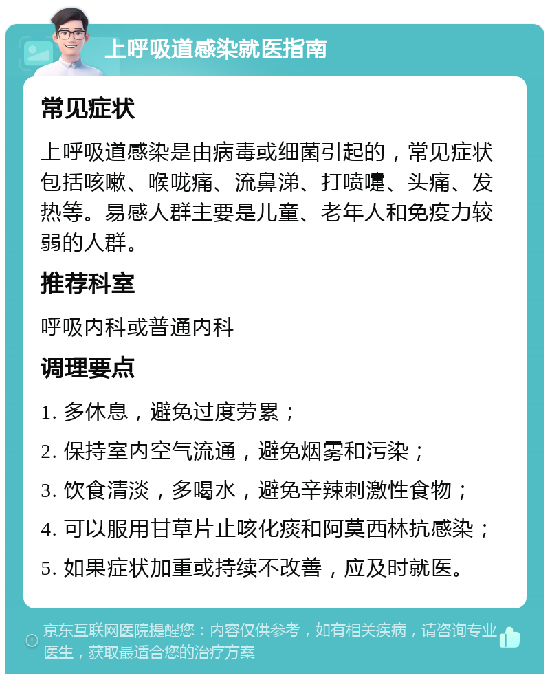 上呼吸道感染就医指南 常见症状 上呼吸道感染是由病毒或细菌引起的，常见症状包括咳嗽、喉咙痛、流鼻涕、打喷嚏、头痛、发热等。易感人群主要是儿童、老年人和免疫力较弱的人群。 推荐科室 呼吸内科或普通内科 调理要点 1. 多休息，避免过度劳累； 2. 保持室内空气流通，避免烟雾和污染； 3. 饮食清淡，多喝水，避免辛辣刺激性食物； 4. 可以服用甘草片止咳化痰和阿莫西林抗感染； 5. 如果症状加重或持续不改善，应及时就医。