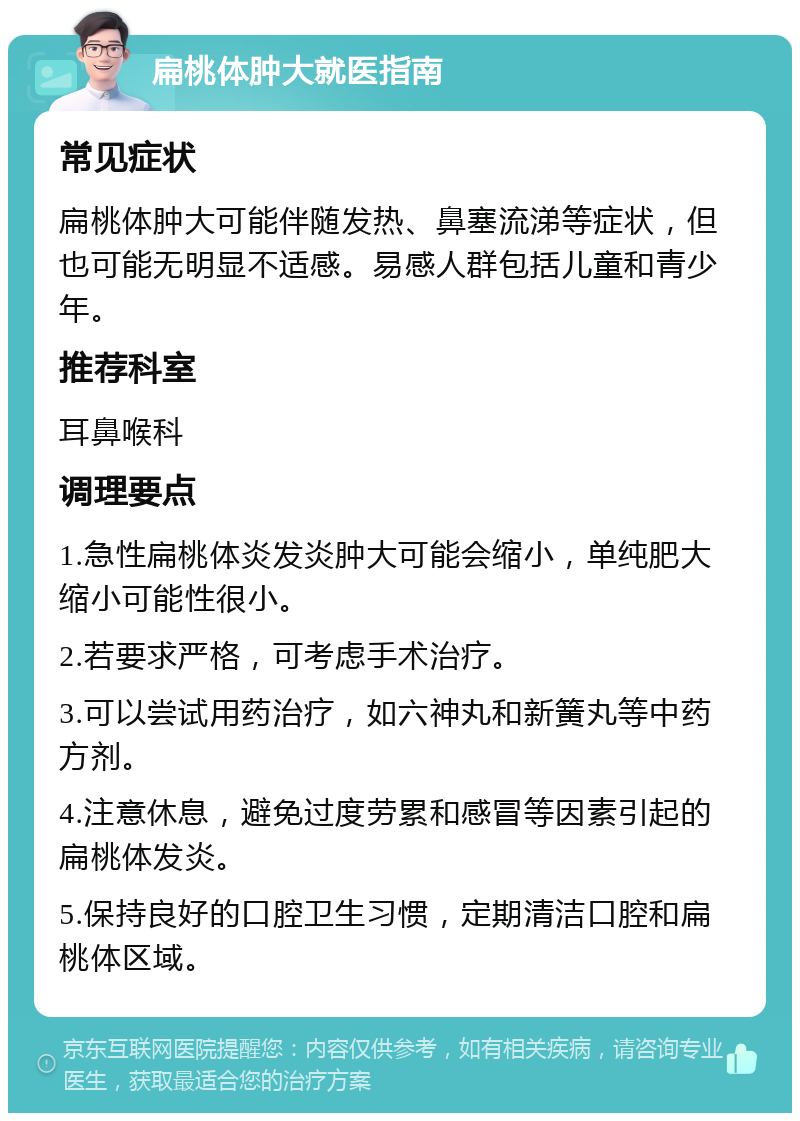 扁桃体肿大就医指南 常见症状 扁桃体肿大可能伴随发热、鼻塞流涕等症状，但也可能无明显不适感。易感人群包括儿童和青少年。 推荐科室 耳鼻喉科 调理要点 1.急性扁桃体炎发炎肿大可能会缩小，单纯肥大缩小可能性很小。 2.若要求严格，可考虑手术治疗。 3.可以尝试用药治疗，如六神丸和新簧丸等中药方剂。 4.注意休息，避免过度劳累和感冒等因素引起的扁桃体发炎。 5.保持良好的口腔卫生习惯，定期清洁口腔和扁桃体区域。