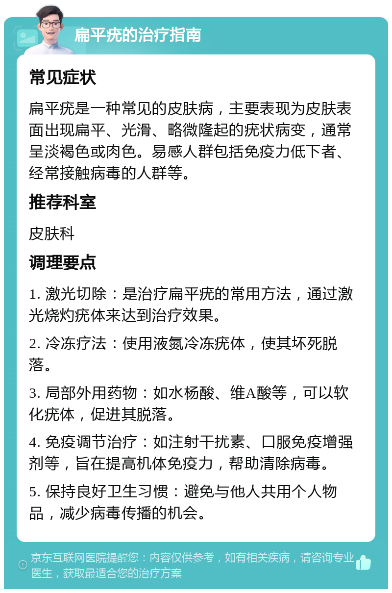 扁平疣的治疗指南 常见症状 扁平疣是一种常见的皮肤病，主要表现为皮肤表面出现扁平、光滑、略微隆起的疣状病变，通常呈淡褐色或肉色。易感人群包括免疫力低下者、经常接触病毒的人群等。 推荐科室 皮肤科 调理要点 1. 激光切除：是治疗扁平疣的常用方法，通过激光烧灼疣体来达到治疗效果。 2. 冷冻疗法：使用液氮冷冻疣体，使其坏死脱落。 3. 局部外用药物：如水杨酸、维A酸等，可以软化疣体，促进其脱落。 4. 免疫调节治疗：如注射干扰素、口服免疫增强剂等，旨在提高机体免疫力，帮助清除病毒。 5. 保持良好卫生习惯：避免与他人共用个人物品，减少病毒传播的机会。