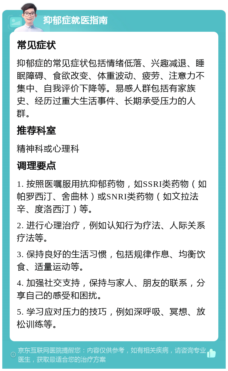 抑郁症就医指南 常见症状 抑郁症的常见症状包括情绪低落、兴趣减退、睡眠障碍、食欲改变、体重波动、疲劳、注意力不集中、自我评价下降等。易感人群包括有家族史、经历过重大生活事件、长期承受压力的人群。 推荐科室 精神科或心理科 调理要点 1. 按照医嘱服用抗抑郁药物，如SSRI类药物（如帕罗西汀、舍曲林）或SNRI类药物（如文拉法辛、度洛西汀）等。 2. 进行心理治疗，例如认知行为疗法、人际关系疗法等。 3. 保持良好的生活习惯，包括规律作息、均衡饮食、适量运动等。 4. 加强社交支持，保持与家人、朋友的联系，分享自己的感受和困扰。 5. 学习应对压力的技巧，例如深呼吸、冥想、放松训练等。