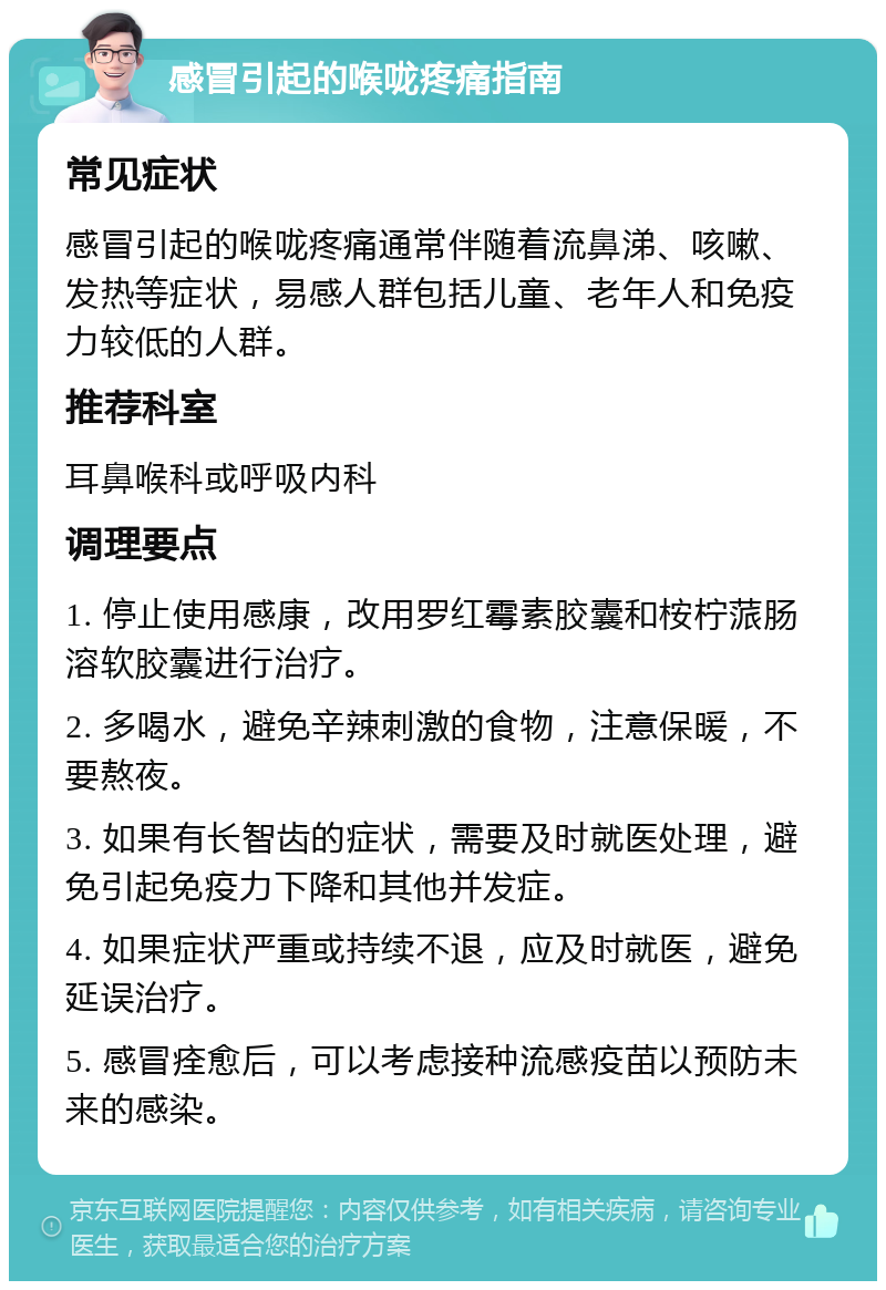 感冒引起的喉咙疼痛指南 常见症状 感冒引起的喉咙疼痛通常伴随着流鼻涕、咳嗽、发热等症状，易感人群包括儿童、老年人和免疫力较低的人群。 推荐科室 耳鼻喉科或呼吸内科 调理要点 1. 停止使用感康，改用罗红霉素胶囊和桉柠蒎肠溶软胶囊进行治疗。 2. 多喝水，避免辛辣刺激的食物，注意保暖，不要熬夜。 3. 如果有长智齿的症状，需要及时就医处理，避免引起免疫力下降和其他并发症。 4. 如果症状严重或持续不退，应及时就医，避免延误治疗。 5. 感冒痊愈后，可以考虑接种流感疫苗以预防未来的感染。