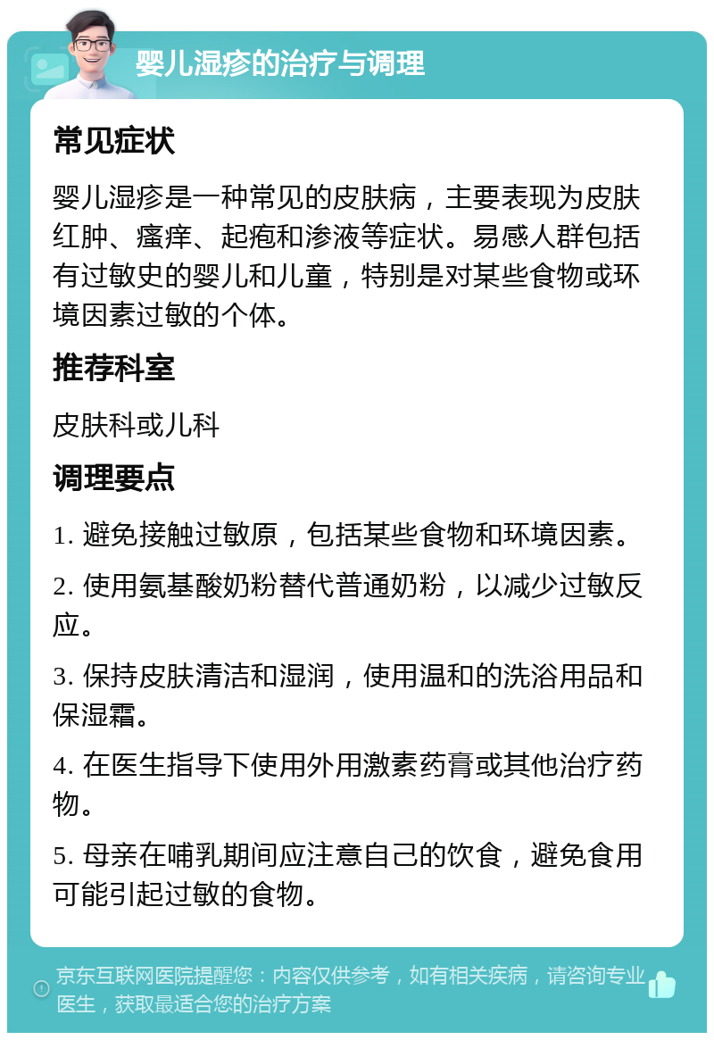 婴儿湿疹的治疗与调理 常见症状 婴儿湿疹是一种常见的皮肤病，主要表现为皮肤红肿、瘙痒、起疱和渗液等症状。易感人群包括有过敏史的婴儿和儿童，特别是对某些食物或环境因素过敏的个体。 推荐科室 皮肤科或儿科 调理要点 1. 避免接触过敏原，包括某些食物和环境因素。 2. 使用氨基酸奶粉替代普通奶粉，以减少过敏反应。 3. 保持皮肤清洁和湿润，使用温和的洗浴用品和保湿霜。 4. 在医生指导下使用外用激素药膏或其他治疗药物。 5. 母亲在哺乳期间应注意自己的饮食，避免食用可能引起过敏的食物。