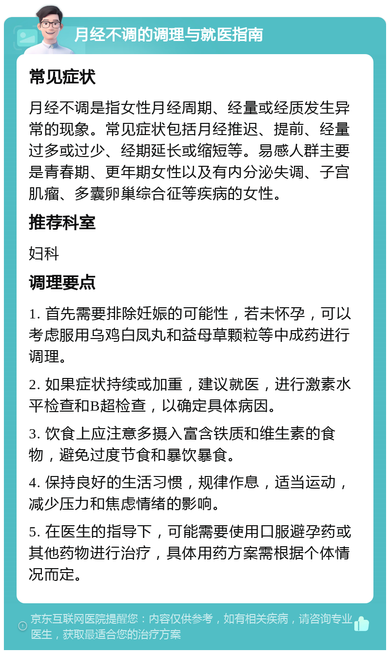 月经不调的调理与就医指南 常见症状 月经不调是指女性月经周期、经量或经质发生异常的现象。常见症状包括月经推迟、提前、经量过多或过少、经期延长或缩短等。易感人群主要是青春期、更年期女性以及有内分泌失调、子宫肌瘤、多囊卵巢综合征等疾病的女性。 推荐科室 妇科 调理要点 1. 首先需要排除妊娠的可能性，若未怀孕，可以考虑服用乌鸡白凤丸和益母草颗粒等中成药进行调理。 2. 如果症状持续或加重，建议就医，进行激素水平检查和B超检查，以确定具体病因。 3. 饮食上应注意多摄入富含铁质和维生素的食物，避免过度节食和暴饮暴食。 4. 保持良好的生活习惯，规律作息，适当运动，减少压力和焦虑情绪的影响。 5. 在医生的指导下，可能需要使用口服避孕药或其他药物进行治疗，具体用药方案需根据个体情况而定。