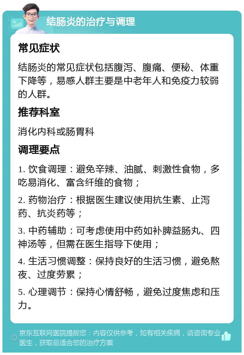 结肠炎的治疗与调理 常见症状 结肠炎的常见症状包括腹泻、腹痛、便秘、体重下降等，易感人群主要是中老年人和免疫力较弱的人群。 推荐科室 消化内科或肠胃科 调理要点 1. 饮食调理：避免辛辣、油腻、刺激性食物，多吃易消化、富含纤维的食物； 2. 药物治疗：根据医生建议使用抗生素、止泻药、抗炎药等； 3. 中药辅助：可考虑使用中药如补脾益肠丸、四神汤等，但需在医生指导下使用； 4. 生活习惯调整：保持良好的生活习惯，避免熬夜、过度劳累； 5. 心理调节：保持心情舒畅，避免过度焦虑和压力。