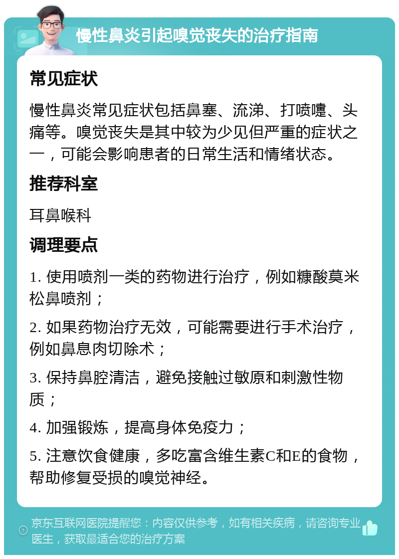 慢性鼻炎引起嗅觉丧失的治疗指南 常见症状 慢性鼻炎常见症状包括鼻塞、流涕、打喷嚏、头痛等。嗅觉丧失是其中较为少见但严重的症状之一，可能会影响患者的日常生活和情绪状态。 推荐科室 耳鼻喉科 调理要点 1. 使用喷剂一类的药物进行治疗，例如糠酸莫米松鼻喷剂； 2. 如果药物治疗无效，可能需要进行手术治疗，例如鼻息肉切除术； 3. 保持鼻腔清洁，避免接触过敏原和刺激性物质； 4. 加强锻炼，提高身体免疫力； 5. 注意饮食健康，多吃富含维生素C和E的食物，帮助修复受损的嗅觉神经。