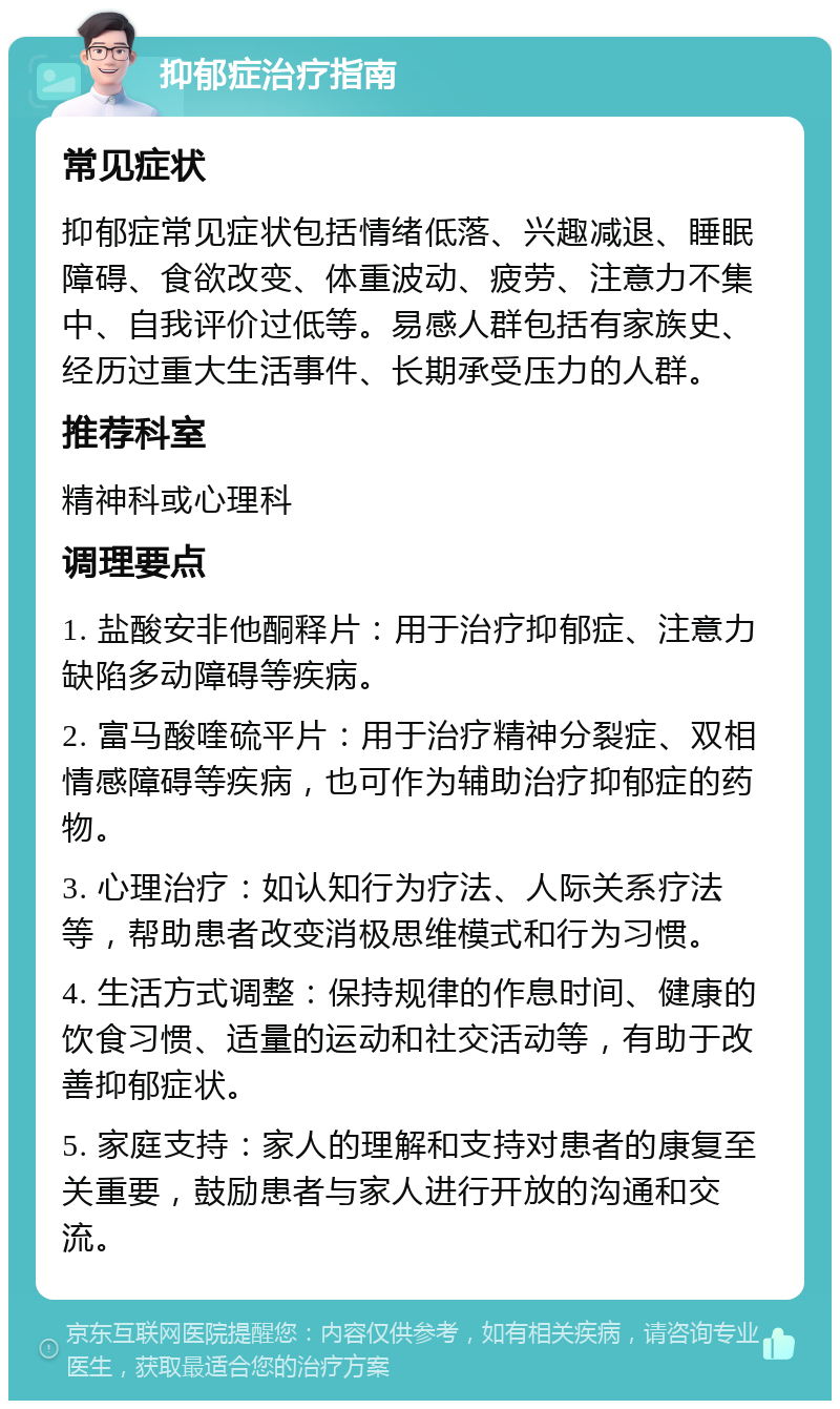 抑郁症治疗指南 常见症状 抑郁症常见症状包括情绪低落、兴趣减退、睡眠障碍、食欲改变、体重波动、疲劳、注意力不集中、自我评价过低等。易感人群包括有家族史、经历过重大生活事件、长期承受压力的人群。 推荐科室 精神科或心理科 调理要点 1. 盐酸安非他酮释片：用于治疗抑郁症、注意力缺陷多动障碍等疾病。 2. 富马酸喹硫平片：用于治疗精神分裂症、双相情感障碍等疾病，也可作为辅助治疗抑郁症的药物。 3. 心理治疗：如认知行为疗法、人际关系疗法等，帮助患者改变消极思维模式和行为习惯。 4. 生活方式调整：保持规律的作息时间、健康的饮食习惯、适量的运动和社交活动等，有助于改善抑郁症状。 5. 家庭支持：家人的理解和支持对患者的康复至关重要，鼓励患者与家人进行开放的沟通和交流。