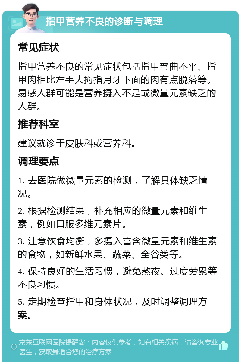 指甲营养不良的诊断与调理 常见症状 指甲营养不良的常见症状包括指甲弯曲不平、指甲肉相比左手大拇指月牙下面的肉有点脱落等。易感人群可能是营养摄入不足或微量元素缺乏的人群。 推荐科室 建议就诊于皮肤科或营养科。 调理要点 1. 去医院做微量元素的检测，了解具体缺乏情况。 2. 根据检测结果，补充相应的微量元素和维生素，例如口服多维元素片。 3. 注意饮食均衡，多摄入富含微量元素和维生素的食物，如新鲜水果、蔬菜、全谷类等。 4. 保持良好的生活习惯，避免熬夜、过度劳累等不良习惯。 5. 定期检查指甲和身体状况，及时调整调理方案。