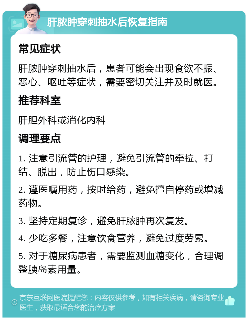 肝脓肿穿刺抽水后恢复指南 常见症状 肝脓肿穿刺抽水后，患者可能会出现食欲不振、恶心、呕吐等症状，需要密切关注并及时就医。 推荐科室 肝胆外科或消化内科 调理要点 1. 注意引流管的护理，避免引流管的牵拉、打结、脱出，防止伤口感染。 2. 遵医嘱用药，按时给药，避免擅自停药或增减药物。 3. 坚持定期复诊，避免肝脓肿再次复发。 4. 少吃多餐，注意饮食营养，避免过度劳累。 5. 对于糖尿病患者，需要监测血糖变化，合理调整胰岛素用量。