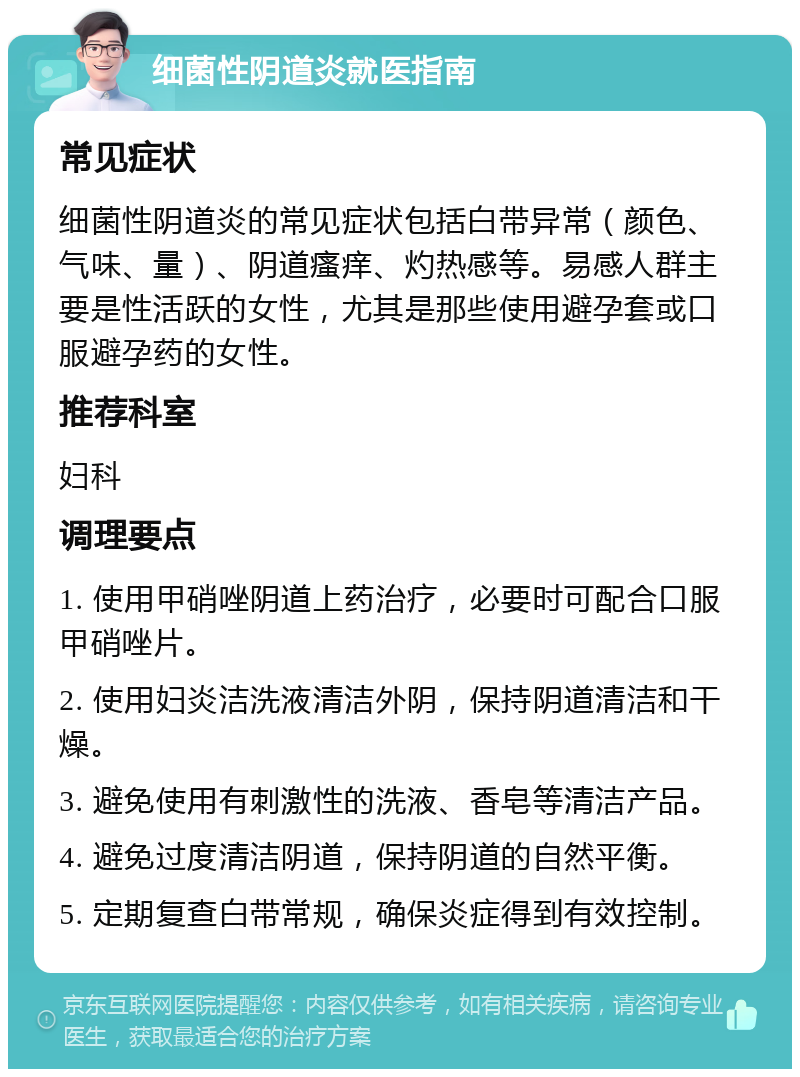 细菌性阴道炎就医指南 常见症状 细菌性阴道炎的常见症状包括白带异常（颜色、气味、量）、阴道瘙痒、灼热感等。易感人群主要是性活跃的女性，尤其是那些使用避孕套或口服避孕药的女性。 推荐科室 妇科 调理要点 1. 使用甲硝唑阴道上药治疗，必要时可配合口服甲硝唑片。 2. 使用妇炎洁洗液清洁外阴，保持阴道清洁和干燥。 3. 避免使用有刺激性的洗液、香皂等清洁产品。 4. 避免过度清洁阴道，保持阴道的自然平衡。 5. 定期复查白带常规，确保炎症得到有效控制。