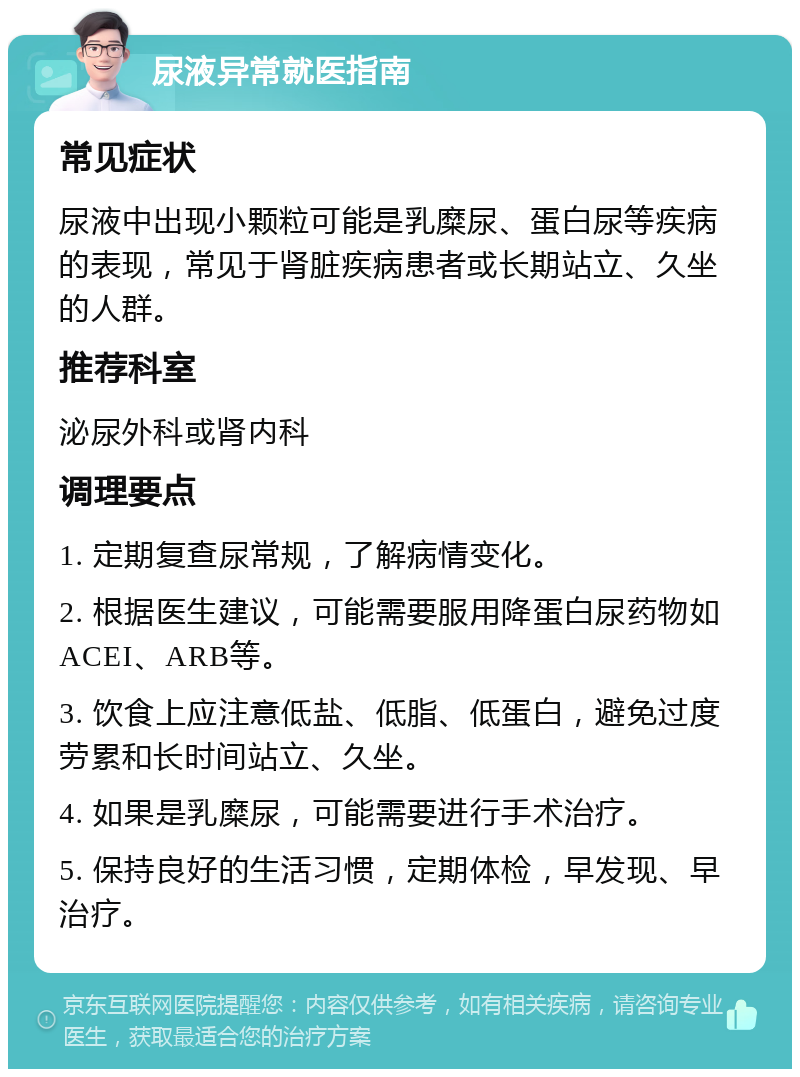 尿液异常就医指南 常见症状 尿液中出现小颗粒可能是乳糜尿、蛋白尿等疾病的表现，常见于肾脏疾病患者或长期站立、久坐的人群。 推荐科室 泌尿外科或肾内科 调理要点 1. 定期复查尿常规，了解病情变化。 2. 根据医生建议，可能需要服用降蛋白尿药物如ACEI、ARB等。 3. 饮食上应注意低盐、低脂、低蛋白，避免过度劳累和长时间站立、久坐。 4. 如果是乳糜尿，可能需要进行手术治疗。 5. 保持良好的生活习惯，定期体检，早发现、早治疗。