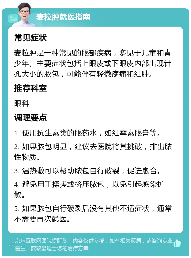 麦粒肿就医指南 常见症状 麦粒肿是一种常见的眼部疾病，多见于儿童和青少年。主要症状包括上眼皮或下眼皮内部出现针孔大小的脓包，可能伴有轻微疼痛和红肿。 推荐科室 眼科 调理要点 1. 使用抗生素类的眼药水，如红霉素眼膏等。 2. 如果脓包明显，建议去医院将其挑破，排出脓性物质。 3. 温热敷可以帮助脓包自行破裂，促进愈合。 4. 避免用手揉搓或挤压脓包，以免引起感染扩散。 5. 如果脓包自行破裂后没有其他不适症状，通常不需要再次就医。