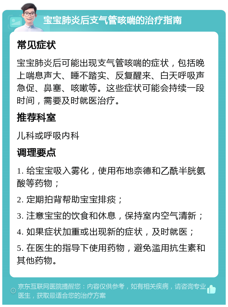 宝宝肺炎后支气管咳喘的治疗指南 常见症状 宝宝肺炎后可能出现支气管咳喘的症状，包括晚上喘息声大、睡不踏实、反复醒来、白天呼吸声急促、鼻塞、咳嗽等。这些症状可能会持续一段时间，需要及时就医治疗。 推荐科室 儿科或呼吸内科 调理要点 1. 给宝宝吸入雾化，使用布地奈德和乙酰半胱氨酸等药物； 2. 定期拍背帮助宝宝排痰； 3. 注意宝宝的饮食和休息，保持室内空气清新； 4. 如果症状加重或出现新的症状，及时就医； 5. 在医生的指导下使用药物，避免滥用抗生素和其他药物。