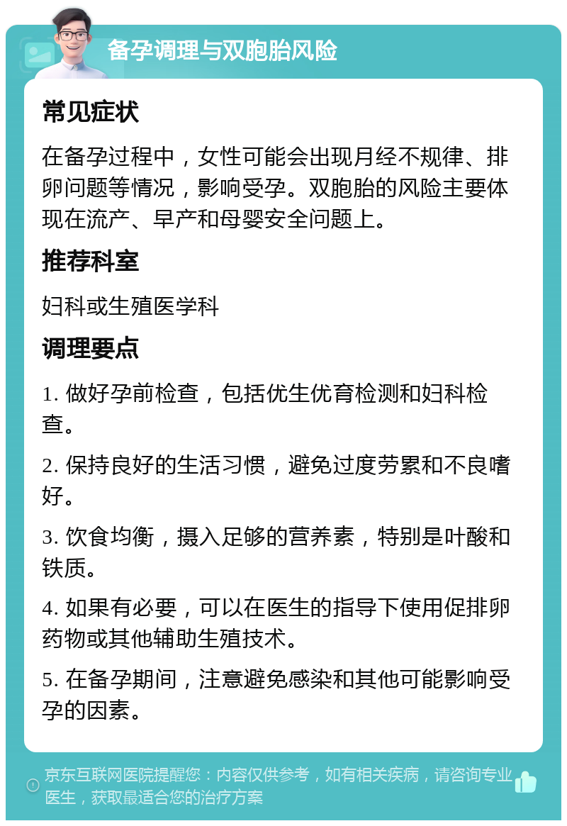 备孕调理与双胞胎风险 常见症状 在备孕过程中，女性可能会出现月经不规律、排卵问题等情况，影响受孕。双胞胎的风险主要体现在流产、早产和母婴安全问题上。 推荐科室 妇科或生殖医学科 调理要点 1. 做好孕前检查，包括优生优育检测和妇科检查。 2. 保持良好的生活习惯，避免过度劳累和不良嗜好。 3. 饮食均衡，摄入足够的营养素，特别是叶酸和铁质。 4. 如果有必要，可以在医生的指导下使用促排卵药物或其他辅助生殖技术。 5. 在备孕期间，注意避免感染和其他可能影响受孕的因素。