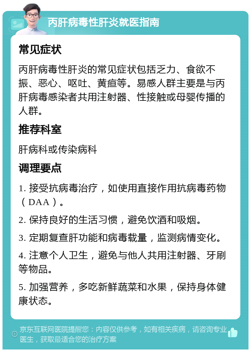 丙肝病毒性肝炎就医指南 常见症状 丙肝病毒性肝炎的常见症状包括乏力、食欲不振、恶心、呕吐、黄疸等。易感人群主要是与丙肝病毒感染者共用注射器、性接触或母婴传播的人群。 推荐科室 肝病科或传染病科 调理要点 1. 接受抗病毒治疗，如使用直接作用抗病毒药物（DAA）。 2. 保持良好的生活习惯，避免饮酒和吸烟。 3. 定期复查肝功能和病毒载量，监测病情变化。 4. 注意个人卫生，避免与他人共用注射器、牙刷等物品。 5. 加强营养，多吃新鲜蔬菜和水果，保持身体健康状态。