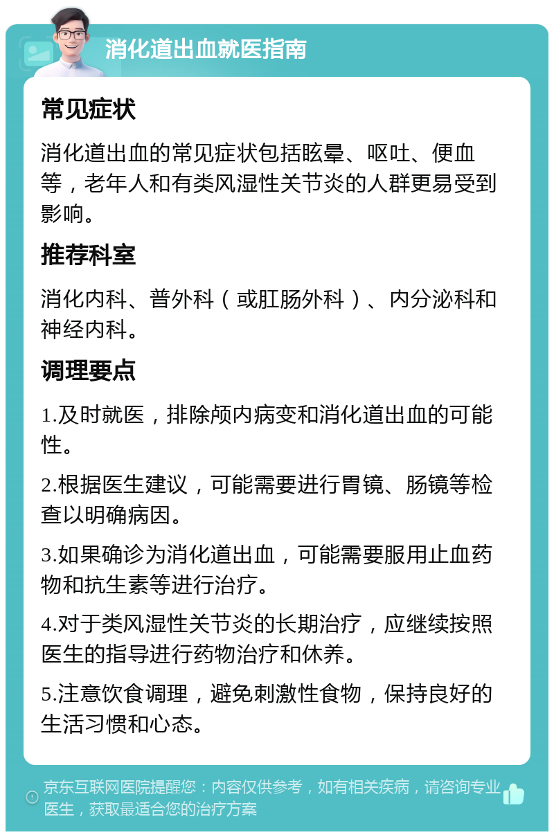 消化道出血就医指南 常见症状 消化道出血的常见症状包括眩晕、呕吐、便血等，老年人和有类风湿性关节炎的人群更易受到影响。 推荐科室 消化内科、普外科（或肛肠外科）、内分泌科和神经内科。 调理要点 1.及时就医，排除颅内病变和消化道出血的可能性。 2.根据医生建议，可能需要进行胃镜、肠镜等检查以明确病因。 3.如果确诊为消化道出血，可能需要服用止血药物和抗生素等进行治疗。 4.对于类风湿性关节炎的长期治疗，应继续按照医生的指导进行药物治疗和休养。 5.注意饮食调理，避免刺激性食物，保持良好的生活习惯和心态。