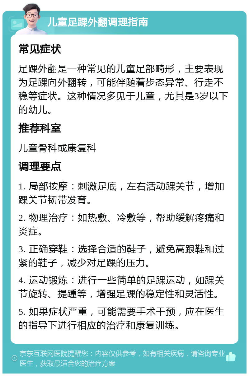 儿童足踝外翻调理指南 常见症状 足踝外翻是一种常见的儿童足部畸形，主要表现为足踝向外翻转，可能伴随着步态异常、行走不稳等症状。这种情况多见于儿童，尤其是3岁以下的幼儿。 推荐科室 儿童骨科或康复科 调理要点 1. 局部按摩：刺激足底，左右活动踝关节，增加踝关节韧带发育。 2. 物理治疗：如热敷、冷敷等，帮助缓解疼痛和炎症。 3. 正确穿鞋：选择合适的鞋子，避免高跟鞋和过紧的鞋子，减少对足踝的压力。 4. 运动锻炼：进行一些简单的足踝运动，如踝关节旋转、提踵等，增强足踝的稳定性和灵活性。 5. 如果症状严重，可能需要手术干预，应在医生的指导下进行相应的治疗和康复训练。