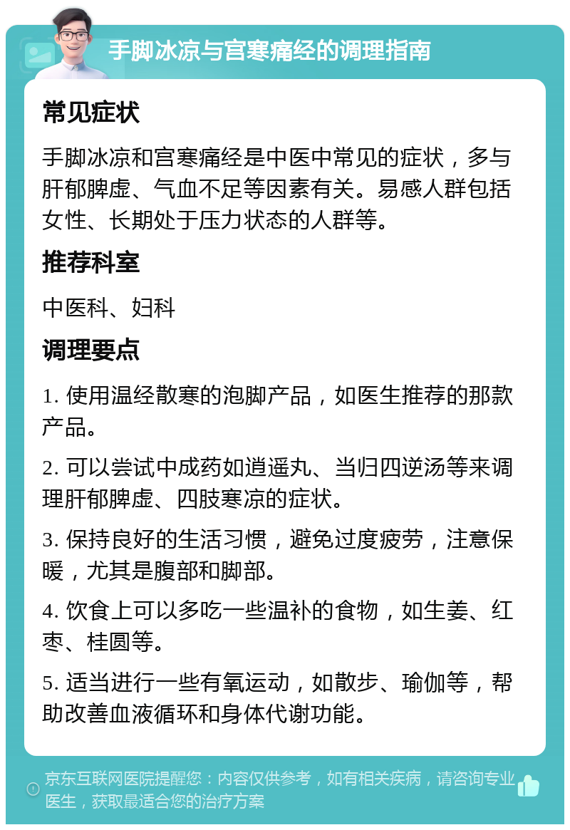 手脚冰凉与宫寒痛经的调理指南 常见症状 手脚冰凉和宫寒痛经是中医中常见的症状，多与肝郁脾虚、气血不足等因素有关。易感人群包括女性、长期处于压力状态的人群等。 推荐科室 中医科、妇科 调理要点 1. 使用温经散寒的泡脚产品，如医生推荐的那款产品。 2. 可以尝试中成药如逍遥丸、当归四逆汤等来调理肝郁脾虚、四肢寒凉的症状。 3. 保持良好的生活习惯，避免过度疲劳，注意保暖，尤其是腹部和脚部。 4. 饮食上可以多吃一些温补的食物，如生姜、红枣、桂圆等。 5. 适当进行一些有氧运动，如散步、瑜伽等，帮助改善血液循环和身体代谢功能。