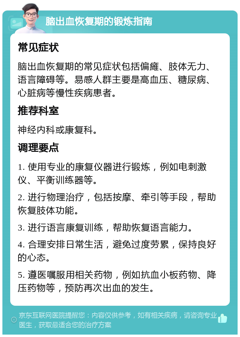 脑出血恢复期的锻炼指南 常见症状 脑出血恢复期的常见症状包括偏瘫、肢体无力、语言障碍等。易感人群主要是高血压、糖尿病、心脏病等慢性疾病患者。 推荐科室 神经内科或康复科。 调理要点 1. 使用专业的康复仪器进行锻炼，例如电刺激仪、平衡训练器等。 2. 进行物理治疗，包括按摩、牵引等手段，帮助恢复肢体功能。 3. 进行语言康复训练，帮助恢复语言能力。 4. 合理安排日常生活，避免过度劳累，保持良好的心态。 5. 遵医嘱服用相关药物，例如抗血小板药物、降压药物等，预防再次出血的发生。