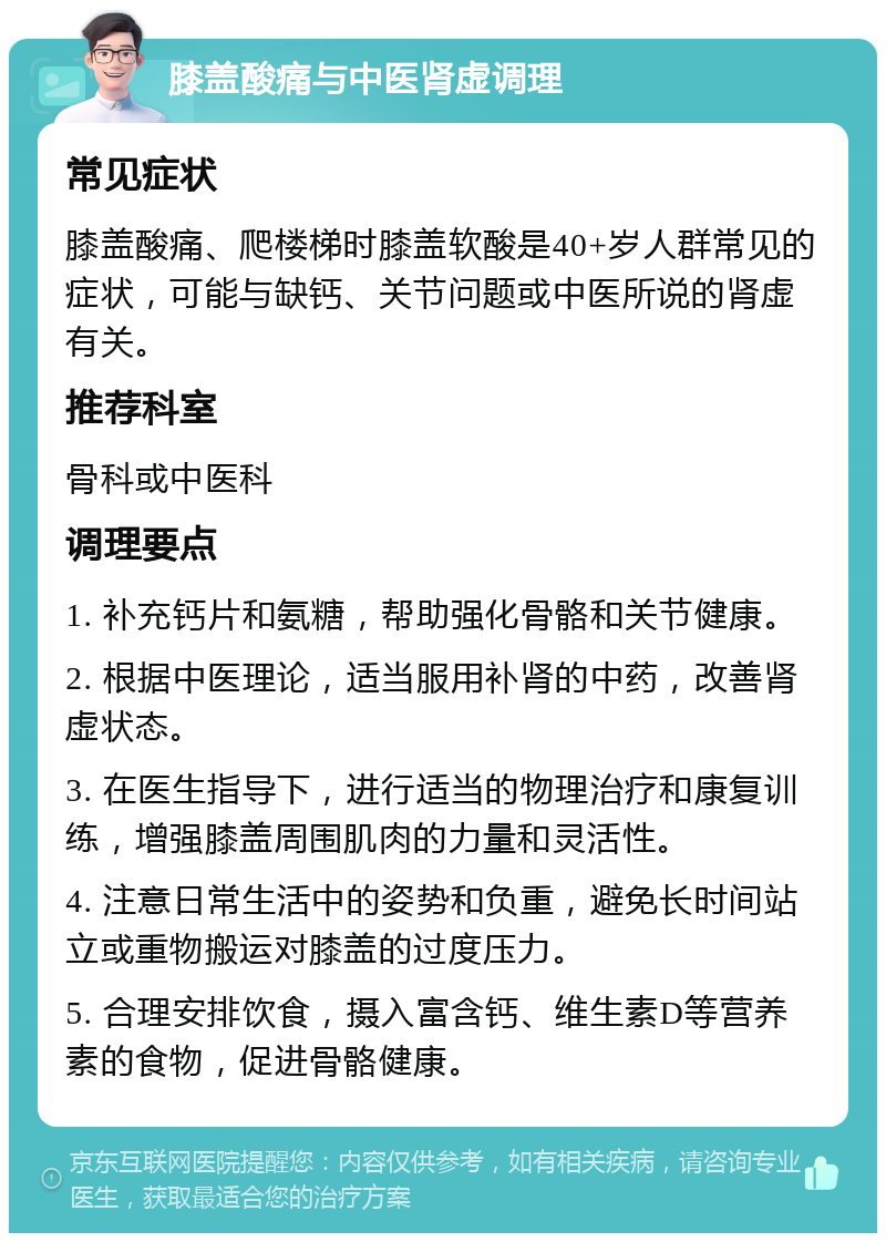 膝盖酸痛与中医肾虚调理 常见症状 膝盖酸痛、爬楼梯时膝盖软酸是40+岁人群常见的症状，可能与缺钙、关节问题或中医所说的肾虚有关。 推荐科室 骨科或中医科 调理要点 1. 补充钙片和氨糖，帮助强化骨骼和关节健康。 2. 根据中医理论，适当服用补肾的中药，改善肾虚状态。 3. 在医生指导下，进行适当的物理治疗和康复训练，增强膝盖周围肌肉的力量和灵活性。 4. 注意日常生活中的姿势和负重，避免长时间站立或重物搬运对膝盖的过度压力。 5. 合理安排饮食，摄入富含钙、维生素D等营养素的食物，促进骨骼健康。