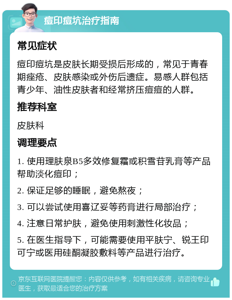 痘印痘坑治疗指南 常见症状 痘印痘坑是皮肤长期受损后形成的，常见于青春期痤疮、皮肤感染或外伤后遗症。易感人群包括青少年、油性皮肤者和经常挤压痘痘的人群。 推荐科室 皮肤科 调理要点 1. 使用理肤泉B5多效修复霜或积雪苷乳膏等产品帮助淡化痘印； 2. 保证足够的睡眠，避免熬夜； 3. 可以尝试使用喜辽妥等药膏进行局部治疗； 4. 注意日常护肤，避免使用刺激性化妆品； 5. 在医生指导下，可能需要使用平肤宁、锐王印可宁或医用硅酮凝胶敷料等产品进行治疗。