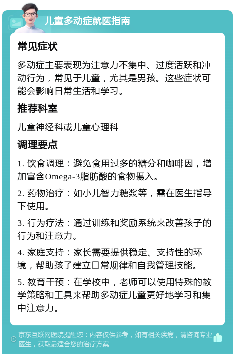 儿童多动症就医指南 常见症状 多动症主要表现为注意力不集中、过度活跃和冲动行为，常见于儿童，尤其是男孩。这些症状可能会影响日常生活和学习。 推荐科室 儿童神经科或儿童心理科 调理要点 1. 饮食调理：避免食用过多的糖分和咖啡因，增加富含Omega-3脂肪酸的食物摄入。 2. 药物治疗：如小儿智力糖浆等，需在医生指导下使用。 3. 行为疗法：通过训练和奖励系统来改善孩子的行为和注意力。 4. 家庭支持：家长需要提供稳定、支持性的环境，帮助孩子建立日常规律和自我管理技能。 5. 教育干预：在学校中，老师可以使用特殊的教学策略和工具来帮助多动症儿童更好地学习和集中注意力。